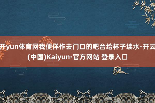 开yun体育网我便佯作去门口的吧台给杯子续水-开云(中国)K