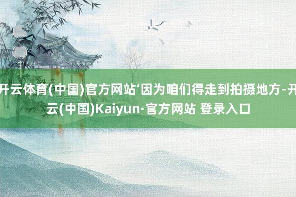 开云体育(中国)官方网站’因为咱们得走到拍摄地方-开云(中国