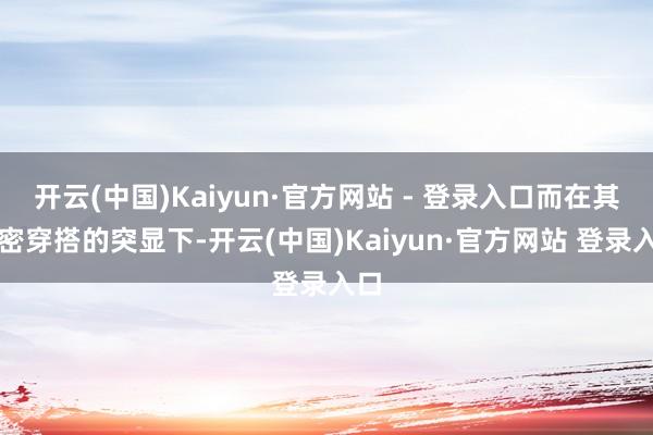 开云(中国)Kaiyun·官方网站 - 登录入口而在其紧密穿
