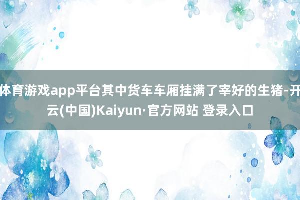 体育游戏app平台其中货车车厢挂满了宰好的生猪-开云(中国)Kaiyun·官方网站 登录入口