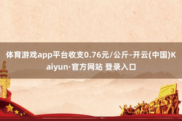 体育游戏app平台收支0.76元/公斤-开云(中国)Kaiyun·官方网站 登录入口