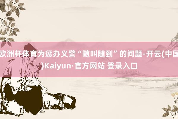 欧洲杯体育为惩办义警“随叫随到”的问题-开云(中国)Kaiyun·官方网站 登录入口