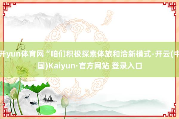 开yun体育网“咱们积极探索体旅和洽新模式-开云(中国)Ka