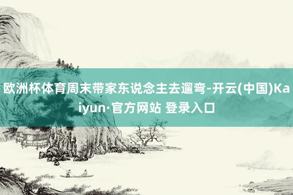 欧洲杯体育周末带家东说念主去遛弯-开云(中国)Kaiyun·官方网站 登录入口