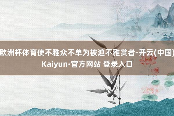 欧洲杯体育使不雅众不单为被迫不雅赏者-开云(中国)Kaiyun·官方网站 登录入口