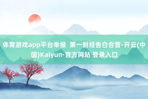 体育游戏app平台举报 第一财经告白合营-开云(中国)Kaiyun·官方网站 登录入口