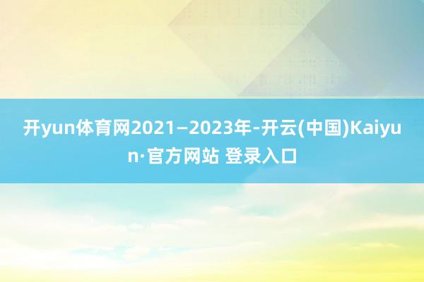 开yun体育网2021—2023年-开云(中国)Kaiyun·官方网站 登录入口