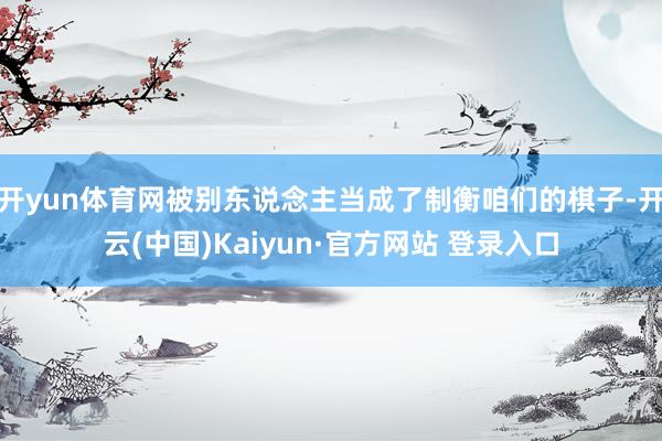 开yun体育网被别东说念主当成了制衡咱们的棋子-开云(中国)Kaiyun·官方网站 登录入口