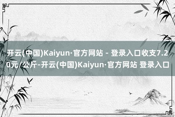 开云(中国)Kaiyun·官方网站 - 登录入口收支7.20元/公斤-开云(中国)Kaiyun·官方网站 登录入口