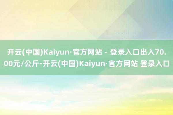 开云(中国)Kaiyun·官方网站 - 登录入口出入70.00元/公斤-开云(中国)Kaiyun·官方网站 登录入口