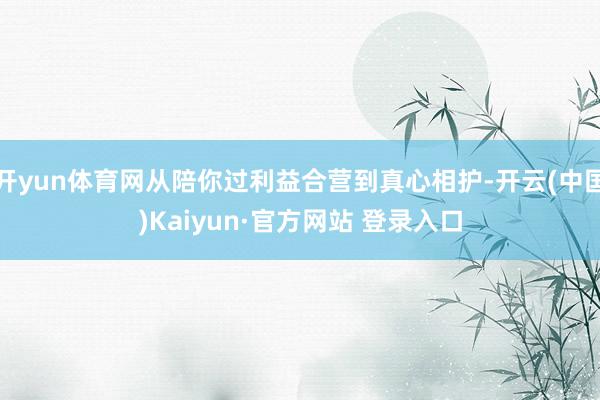 开yun体育网从陪你过利益合营到真心相护-开云(中国)Kai