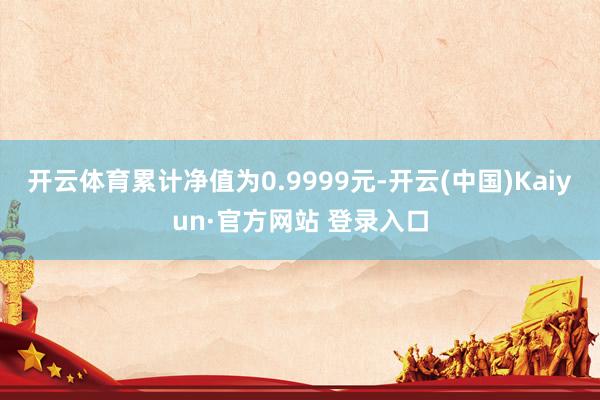 开云体育累计净值为0.9999元-开云(中国)Kaiyun·