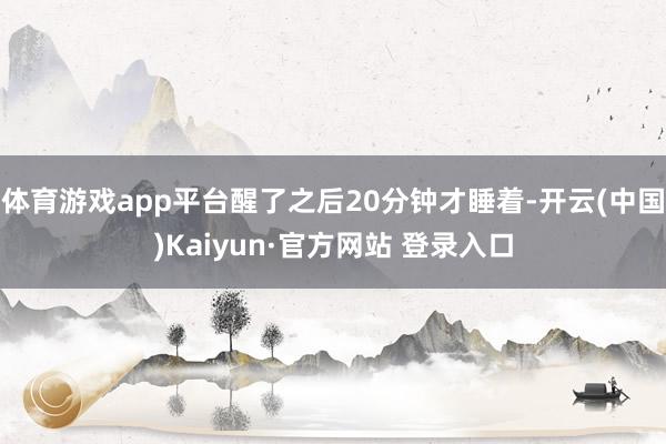 体育游戏app平台醒了之后20分钟才睡着-开云(中国)Kaiyun·官方网站 登录入口