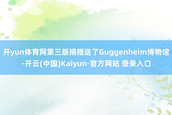 开yun体育网第三版捐赠送了Guggenheim博物馆-开云(中国)Kaiyun·官方网站 登录入口