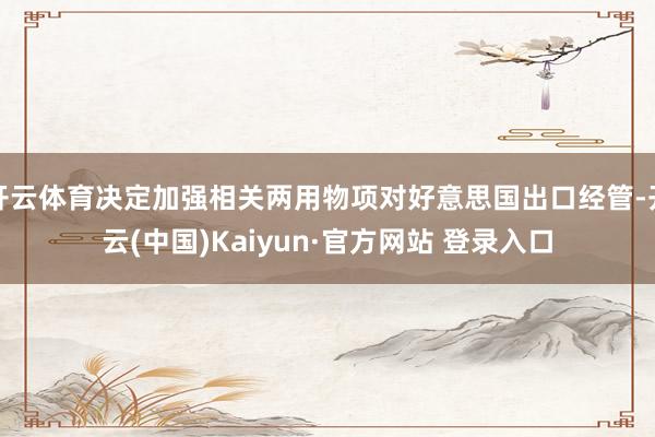 开云体育决定加强相关两用物项对好意思国出口经管-开云(中国)Kaiyun·官方网站 登录入口