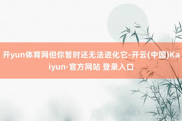 开yun体育网但你暂时还无法进化它-开云(中国)Kaiyun