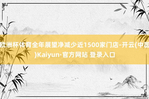 欧洲杯体育全年展望净减少近1500家门店-开云(中国)Kai