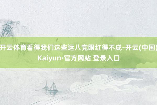 开云体育看得我们这些运八党眼红得不成-开云(中国)Kaiyun·官方网站 登录入口