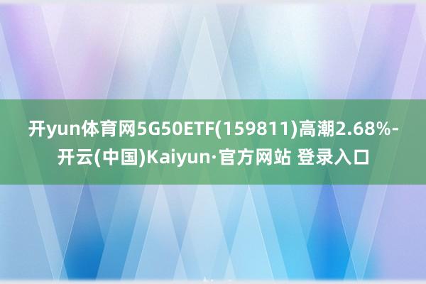 开yun体育网5G50ETF(159811)高潮2.68%-