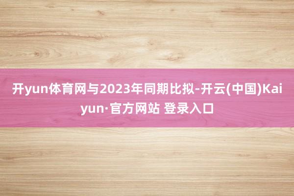 开yun体育网与2023年同期比拟-开云(中国)Kaiyun