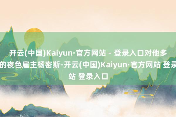 开云(中国)Kaiyun·官方网站 - 登录入口对他多情理的夜色雇主杨密斯-开云(中国)Kaiyun·官方网站 登录入口