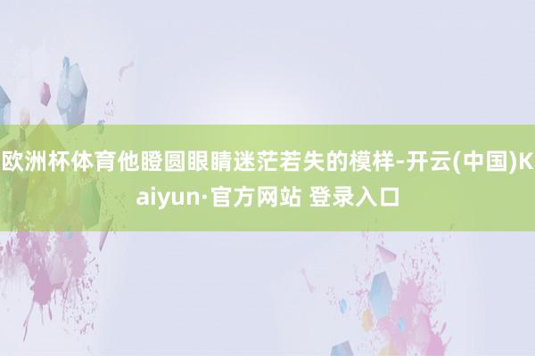 欧洲杯体育他瞪圆眼睛迷茫若失的模样-开云(中国)Kaiyun