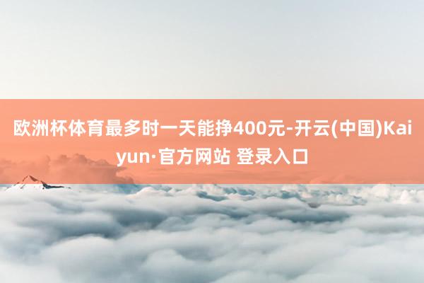 欧洲杯体育最多时一天能挣400元-开云(中国)Kaiyun·官方网站 登录入口