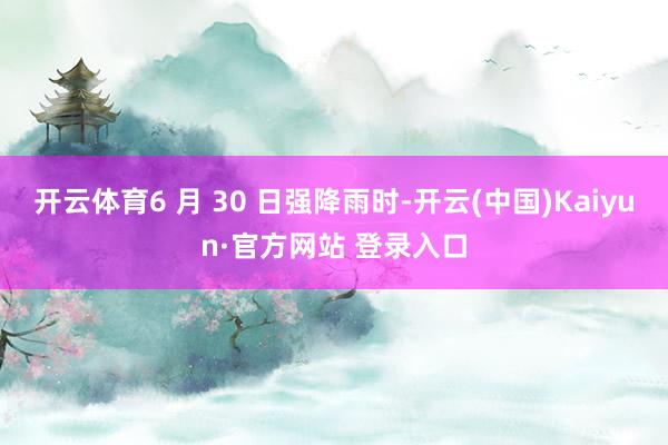开云体育6 月 30 日强降雨时-开云(中国)Kaiyun·