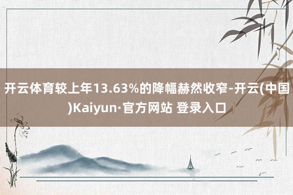 开云体育较上年13.63%的降幅赫然收窄-开云(中国)Kai