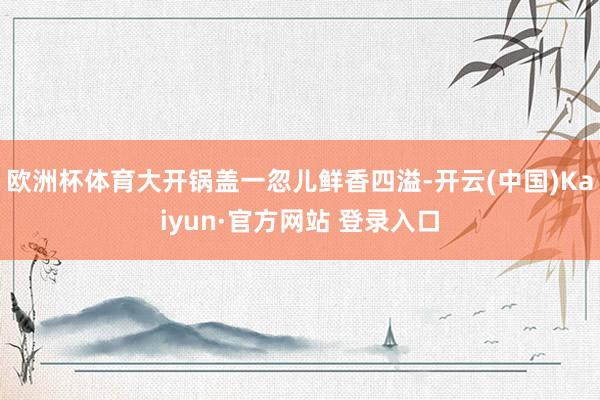 欧洲杯体育大开锅盖一忽儿鲜香四溢-开云(中国)Kaiyun·