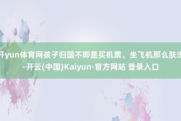 开yun体育网孩子归国不即是买机票、坐飞机那么肤浅-开云(中